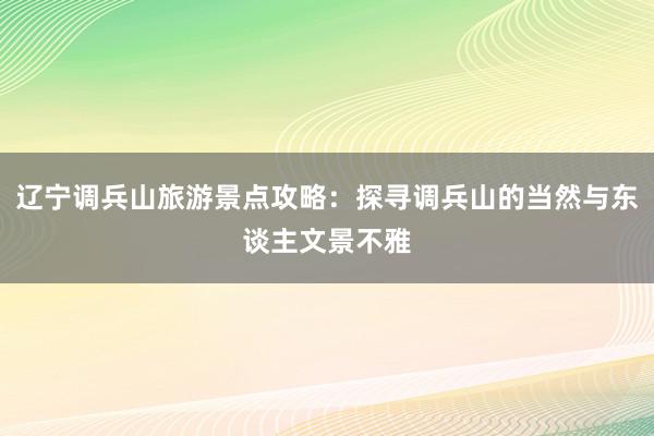 辽宁调兵山旅游景点攻略：探寻调兵山的当然与东谈主文景不雅